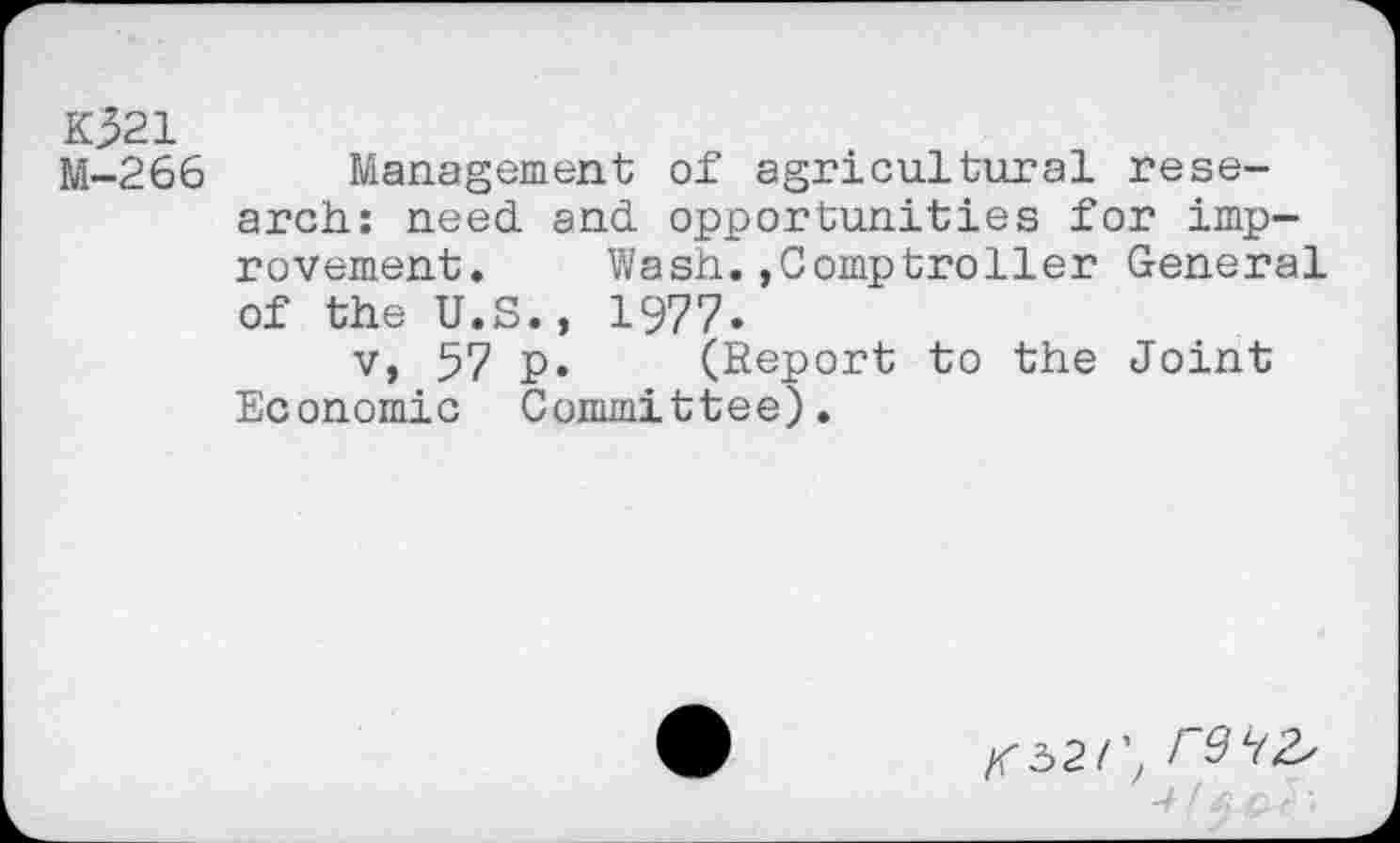 ﻿K321
M-266 Management of agricultural research: need. and. opportunities for improvement, Wash,»Comptroller General of the U.S., 1977.
v, 57 p. (Report to the Joint Economic Committee).